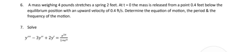 6. A mass weighing 4 pounds stretches a spring 2 feet. At t=0 the mass is released from a point 0.4 feet below the
equilibrium position with an upward velocity of 0.4 ft/s. Determine the equation of motion, the period & the
frequency of the motion.
7. Solve
y"" - 3y" + 2y =
ex
1+ex