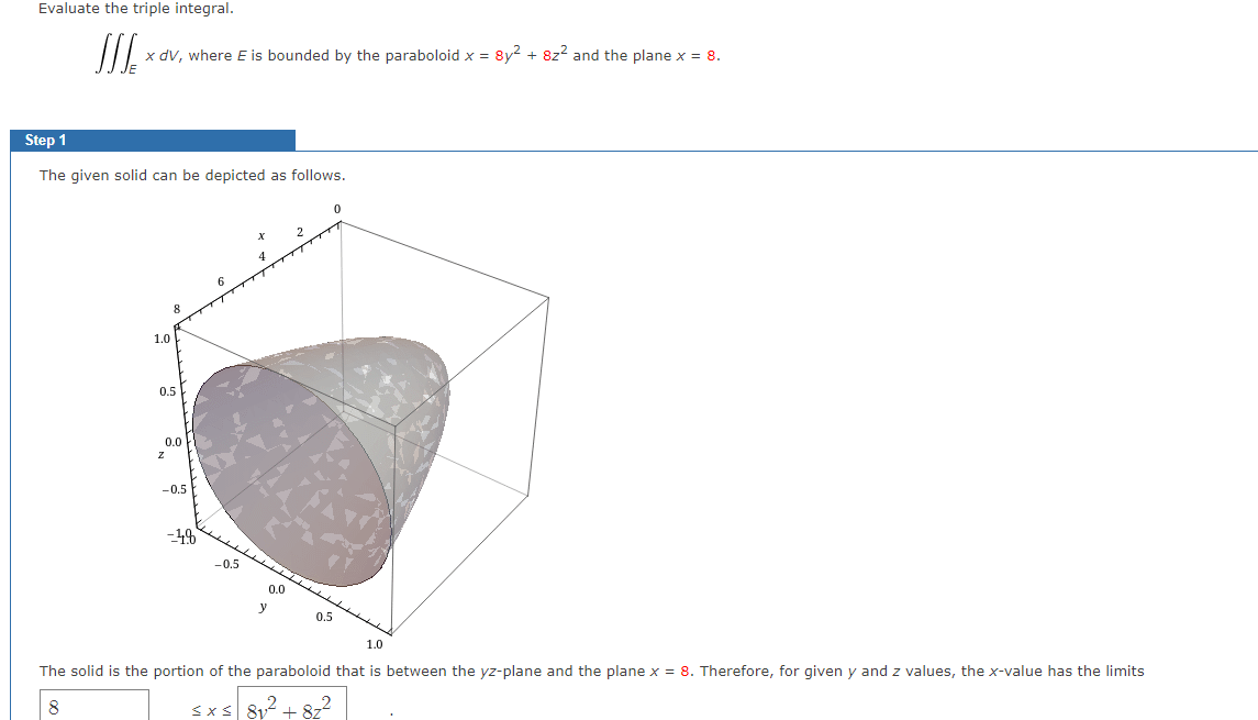 Evaluate the triple integral.
x dV, where E is bounded by the paraboloid x = 8y2 + 8z2 and the plane x = 8.
Step 1
The given solid can be depicted as follows.
1.0
0.5
0.0
-0.5
0.5
0.0
y
0.5
1.0
The solid is the portion of the paraboloid that is between the yz-plane and the plane x = 8. Therefore, for given y and z values, the x-value has the limits
8
<xs 81 + 8z
