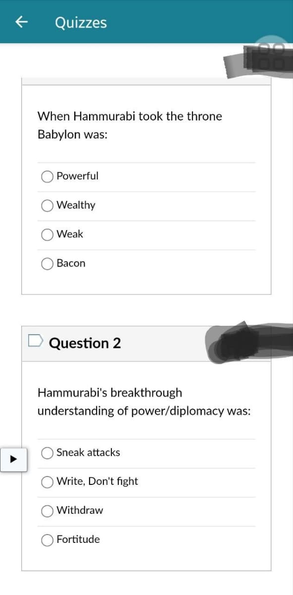 ### Quizzes

#### Question 1
When Hammurabi took the throne Babylon was:
- Powerful
- Wealthy
- Weak
- Bacon

<br>

#### Question 2
Hammurabi's breakthrough understanding of power/diplomacy was:
- Sneak attacks
- Write, Don't fight
- Withdraw
- Fortitude