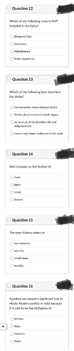 ### Educational Quiz on Religious and Cultural Texts

#### Question 12
**Which of the following texts is NOT included in the Epics?**

- Bhagavad Gita
- Ramayana
- Mahabharata
- Katha Upanishad

#### Question 13
**Which of the following best describes the Vedas?**

- Conversations about religious topics
- Stories about important Hindu figures
- An account of the Buddha's life and enlightenment
- Hymns and chants addressed to the gods

#### Question 14
**Holi is known as the festival of**

- rivers
- lights
- colors
- flowers

#### Question 15
**The term Ahimsa refers to**

- non-violence
- honesty
- mindfulness
- humility

#### Question 16
**Ayodhya has played a significant role in Hindu-Muslim conflict in India because it is said to be the birthplace of**

- Krishna
- Shiva
- Ganesha
- Rama