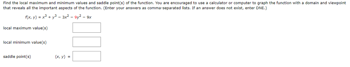 Find the local maximum and minimum values and saddle point(s) of the function. You are encouraged to use a calculator or computer to graph the function with a domain and viewpoint
that reveals all the important aspects of the function. (Enter your answers as comma-separated lists. If an answer does not exist, enter DNE.)
f(x, y) = x3 + y3 – 3x2 – 9y2 – 9x
local maximum value(s)
local minimum value(s)
saddle point(s)
(х, у) %3
