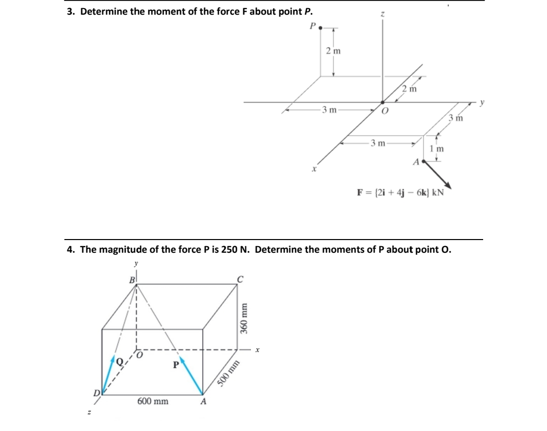 3. Determine the moment of the force F about point P.
P
A
360 mm
500 mm
X
x
2 m
-3 m
O
3 m
2 m
4. The magnitude of the force P is 250 N. Determine the moments of P about point O.
A
P
600 mm
x
1 m
Y
F = {2i+ 4j6k) kN
3 m
y