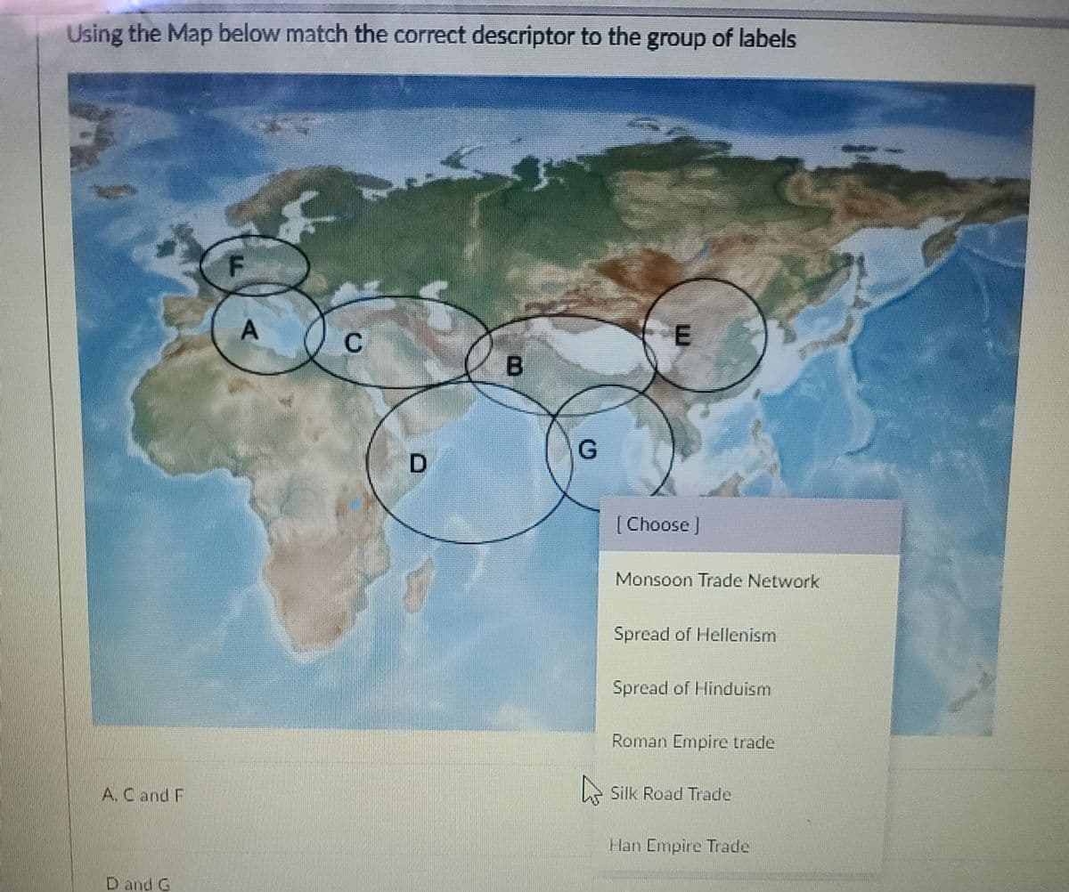 Using the Map below match the correct descriptor to the group of labels
B
[Choose ]
Monsoon Trade Network
Spread of Hellenism
Spread of Hinduism
Roman Empire trade
A. Cand F
e Silk Road Trade
Han Empire Trade
D and G
A.
