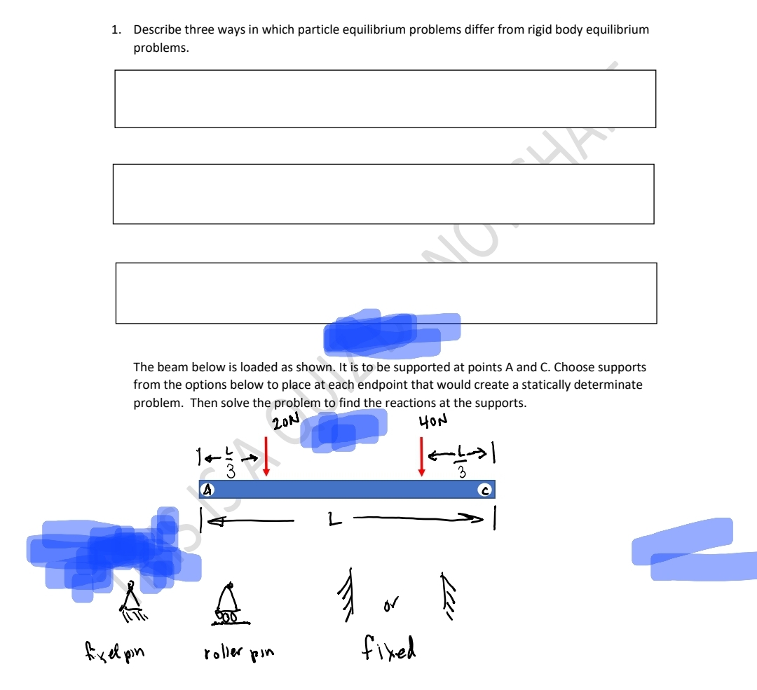 1. Describe three ways in which particle equilibrium problems differ from rigid body equilibrium
problems.
fixel pin
The beam below is loaded as shown. It is to be supported at points A and C. Choose supports
from the options below to place at each endpoint that would create a statically determinate
problem. Then solve the problem to find the reactions at the supports.
20N
HON
A
wir
↑
roller pin
va
or
fixed
HA
3