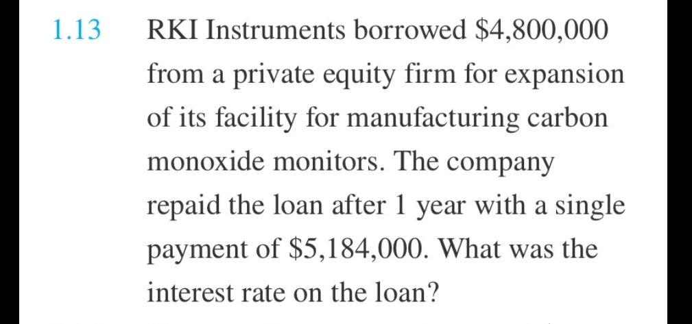 1.13
RKI Instruments borrowed $4,800,000
from a private equity firm for expansion
of its facility for manufacturing carbon
monoxide monitors. The company
repaid the loan after 1 year with a single
payment of $5,184,000. What was the
interest rate on the loan?