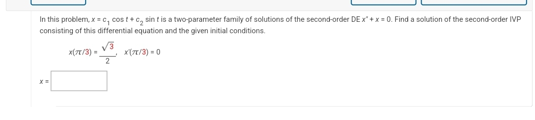 In this problem, x = c₁ cost+c₂ sint is a two-parameter family of solutions of the second-order DE x² + x = 0. Find a solution of the second-order IVP
consisting of this differential equation and the given initial conditions.
X'(7T/3) = 0
X(TT/3) =
√√3