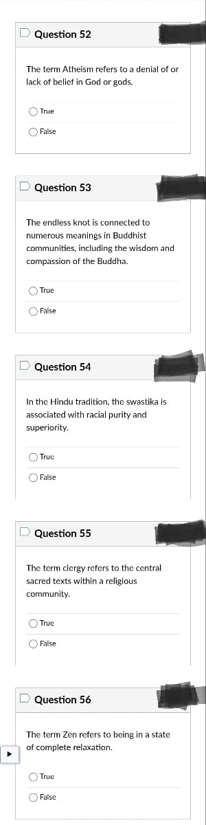 D Question 52
The term Atheism refers to a denial of or
lack of belief in God or gods.
True
False
D Question 53
The endless knot is connected to
numerous meanings in Buddhist
communities, including the wisdom and
compassion of the Buddha.
O True
False
D Question 54
In the Hindu tradition, the swastika is
associated with racial purity and
superiority.
True
False
Question 55
The term clergy refers to the central
sacred texts within a religious
community.
True
False
D Question 56
The term Zen refers to being in a state
of complete relaxation.
O True
False