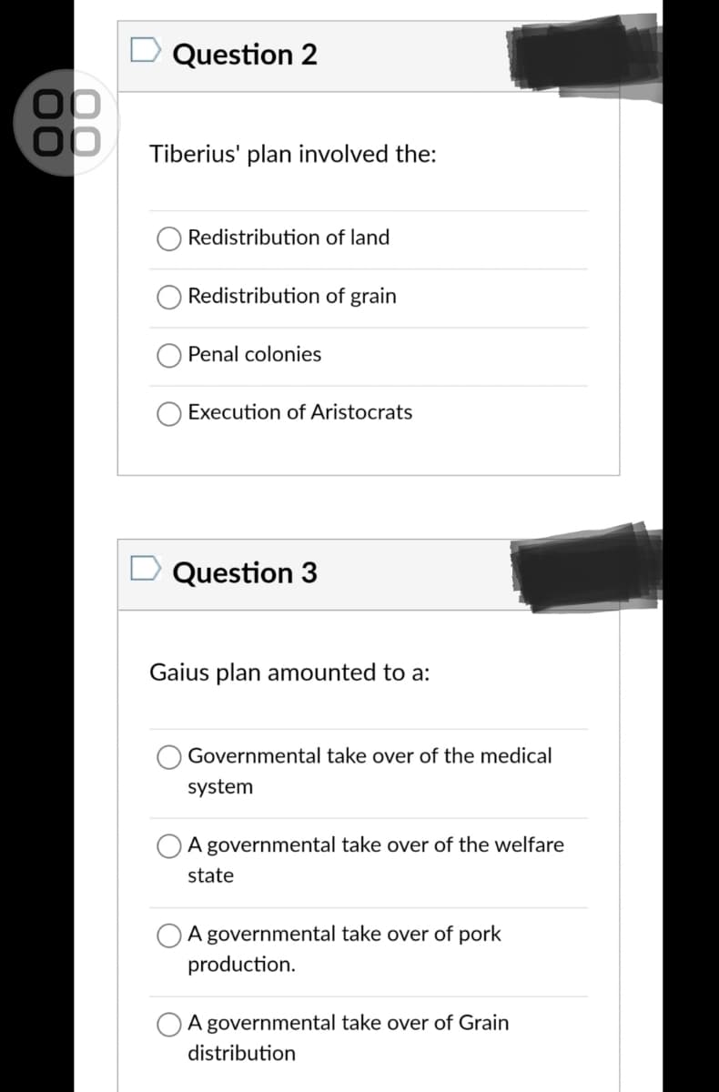 Question 2
Tiberius' plan involved the:
Redistribution of land
Redistribution of grain
Penal colonies
Execution of Aristocrats
Question 3
Gaius plan amounted to a:
Governmental take over of the medical
system
A governmental take over of the welfare
state
A governmental take over of pork
production.
A governmental take over of Grain
distribution