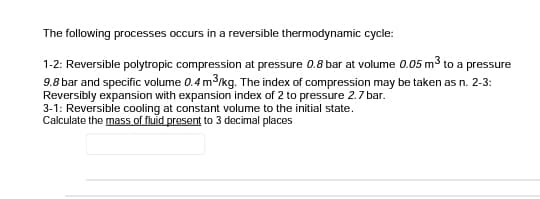 The following processes occurs in a reversible thermodynamic cycle:
1-2: Reversible polytropic compression at pressure 0.8 bar at volume 0.05 m3 to a pressure
9.8 bar and specific volume 0.4 m3/kg. The index of compression may be taken as n. 2-3:
Reversibly expansion with expansion index of 2 to pressure 2.7 bar.
3-1: Reversible cooling at constant volume to the initial state.
Calculate the mass of fluid present to 3 decimal places
