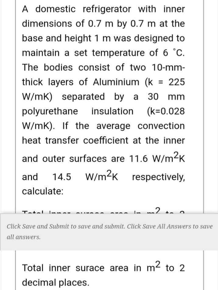 A domestic refrigerator with inner
dimensions of 0.7 m by 0.7 m at the
base and height 1 m was designed to
maintain a set temperature of 6 °C.
The bodies consist of two 10-mm-
thick layers of Aluminium (k = 225
W/mK) separated by a 30 mm
polyurethane insulation
(k=0.028
W/mK). If the average convection
heat transfer coefficient at the inner
and outer surfaces are 11.6 W/m2K
and
W/m2K respectively,
14.5
calculate:
Tatel innar
Click Save and Submit to save and submit. Click Save All Answers to save
all answers.
Total inner surace area in m2 to 2
decimal places.
