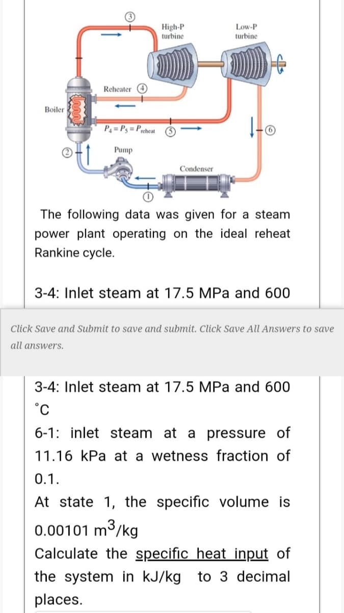 High-P
turbine
Low-P
turbine
Reheater 4
Boiler
P4 = P3 = Preheat
Pump
Condenser
The following data was given for a steam
power plant operating on the ideal reheat
Rankine cycle.
3-4: Inlet steam at 17.5 MPa and 600
Click Save and Submit to save and submit. Click Save All Answers to save
all answers.
3-4: Inlet steam at 17.5 MPa and 600
6-1: inlet steam at a pressure of
11.16 kPa at a wetness fraction of
0.1.
At state 1, the specific volume is
0.00101 m3/kg
Calculate the specific heat input of
the system in kJ/kg to 3 decimal
places.
