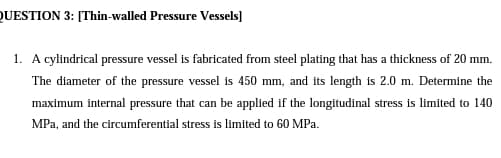 QUESTION 3: [Thin-walled Pressure Vessels]
1. A cylindrical pressure vessel is fabricated from steel plating that has a thickness of 20 mm.
The diameter of the pressure vessel is 450 mm, and its length is 2.0 m. Determine the
maximum internal pressure that can be applied if the longitudinal stress is limited to 140
MPa, and the circumferential stress is limited to 60 MPa.
