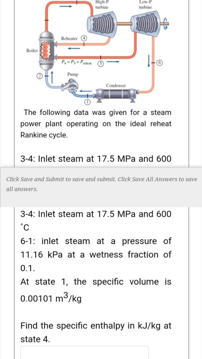 High-P
Low-P
turbine
turbine
Reheater 4
Boiler
P4 = Pg = Prcheat
Pump
Condenser
The following data was given for a steam
power plant operating on the ideal reheat
Rankine cycle.
3-4: Inlet steam at 17.5 MPa and 600
Click Save and Submit to save and submit. Click Save All Answers to save
all answers.
3-4: Inlet steam at 17.5 MPa and 600
°C
6-1: inlet steam at a pressure of
11.16 kPa at a wetness fraction of
0.1.
At state 1, the specific volume is
0.00101 m
m³/kg
Find the specific enthalpy in kJ/kg at
state 4.
