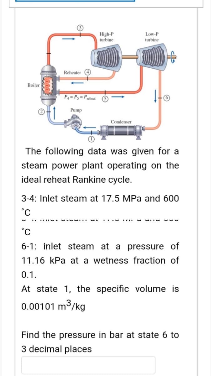 High-P
turbine
Low-P
turbine
Reheater
Boiler
P4 = P3 = Prcheat
Pump
Condenser
The following data was given for a
steam power plant operating on the
ideal reheat Rankine cycle.
3-4: Inlet steam at 17.5 MPa and 600
6-1: inlet steam at a pressure of
11.16 kPa at a wetness fraction of
0.1.
At state 1, the specific volume is
0.00101 m³/kg
3
Find the pressure in bar at state 6 to
3 decimal places
