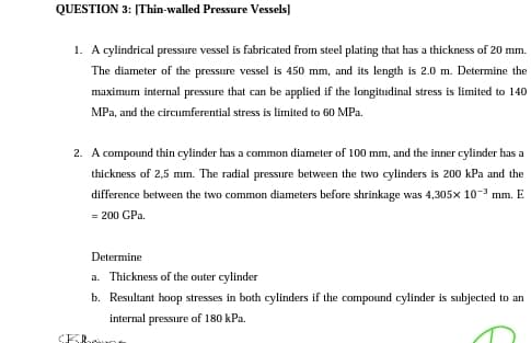 QUESTION 3: [Thin-walled Pressure Vessels]
1. A cylindrical pressure vessel is fabricated from steel plating that has a thickness of 20 mm.
The diameter of the pressure vessel is 450 mm, and its length is 2.0 m. Determine the
maximum internal pressure that can be applied if the longitudinal stress is limited to 140
MPa, and the circumferential stress is limited to 60 MPa.
2. A compound thin cylinder has a common diameter of 100 mm, and the inner cylinder has a
thickness of 2,5 mm. The radial pressure between the two cylinders is 200 kPa and the
difference between the two common diameters before shrinkage was 4,305x 10-3 mm. E
= 200 GPa.
Determine
a. Thickness of the outer cylinder
b. Resultant hoop stresses in both cylinders if the compound cylinder is subjected to an
internal pressure of 180 kPa.
