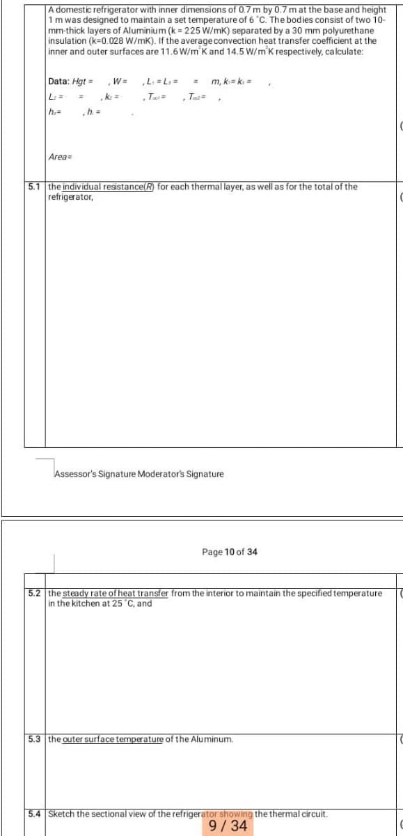 A domestic refrigerator with inner dimensions of 0.7 m by 0.7 m at the base and height
1m was designed to maintain a set temperature of 6 "C. The bodies consist of two 10-
mm-thick layers of Aluminium (k = 225 W/mK) separated by a 30 mm polyurethane
insulation (k=0.028 W/mK). If the average convection heat transfer coefficient at the
inner and outer surfaces are 11.6 W/m'K and 14.5 W/m'K respectively, calculate:
Data: Hgt =
W=
L. = L, =
m, k= k =
L=
, Tus=
h.=
,h =
Area=
5.1 the individual resistance(R) for each thermal layer, as well as for the total of the
refrigerator,
Assessor's Signature Moderator's Signature
Page 10 of 34
5.2 the steady rate of heat transfer from the interior to maintain the specified temperature
in the kitchen at 25 "C, and
5.3 the outer surface temperature of the Aluminum.
5.4 Sketch the sectional view of the refrigerator showing the thermal circuit.
9/34
