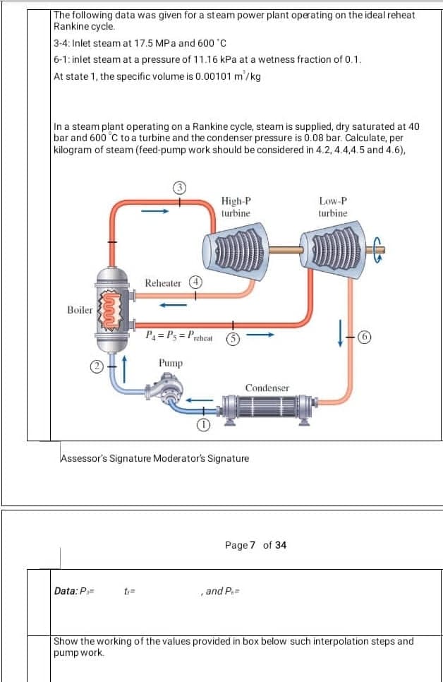 The following data was given for a steam power plant operating on the ideal reheat
Rankine cycle.
3-4: Inlet steam at 17.5 MPa and 600 'C
6-1: inlet steam at a pressure of 11.16 kPa at a wetness fraction of 0.1.
At state 1, the specific volume is 0.00101 m'/kg
In a steam plant operating on a Rankine cycle, steam is supplied, dry saturated at 40
bar and 600 °C to a turbine and the condenser pressure is 0.08 bar. Calculate, per
kilogram of steam (feed-pump work should be considered in 4.2, 4.4,4.5 and 4.6),
High-P
turbine
Low-P
turbine
Reheater 4
Boiler
P= Ps = Preheat
Pump
Condenser
Assessor's Signature Moderator's Signature
Page 7 of 34
Data: P=
, and P=
Show the working of the values provided in box below such interpolation steps and
pump work.
