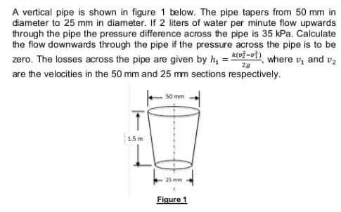 A vertical pipe is shown in figure 1 below. The pipe tapers from 50 mm in
diameter to 25 mm in diameter. If 2 liters of water per minute flow upwards
through the pipe the pressure difference across the pipe is 35 kPa. Calculate
the flow downwards through the pipe if the pressure across the pipe is to be
zero. The losses across the pipe are given by h, = K-vi), where v, and v,
are the velocities in the 50 mm and 25 mm sections respectively.
2g
50 mm
1.5 m
25 mm
Figure 1
