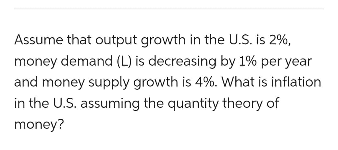 Assume that output growth in the U.S. is 2%,
money demand (L) is decreasing by 1% per year
and money supply growth is 4%. What is inflation
in the U.S. assuming the quantity theory of
money?