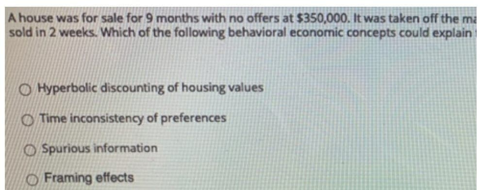 A house was for sale for 9 months with no offers at $350,000. It was taken off the ma
sold in 2 weeks. Which of the following behavioral economic concepts could explain
Hyperbolic discounting of housing values
Time inconsistency of preferences
Spurious information
Framing effects