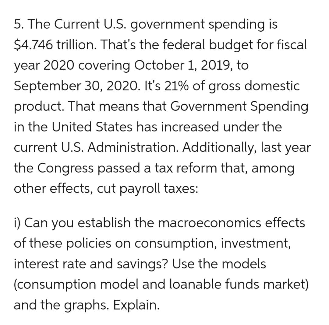 5. The Current U.S. government spending is
$4.746 trillion. That's the federal budget for fiscal
year 2020 covering October 1, 2019, to
September 30, 2020. It's 21% of gross domestic
product. That means that Government Spending
in the United States has increased under the
current U.S. Administration. Additionally, last year
the Congress passed a tax reform that, among
other effects, cut payroll taxes:
i) Can you establish the macroeconomics effects
of these policies on consumption, investment,
interest rate and savings? Use the models
(consumption model and loanable funds market)
and the graphs. Explain.