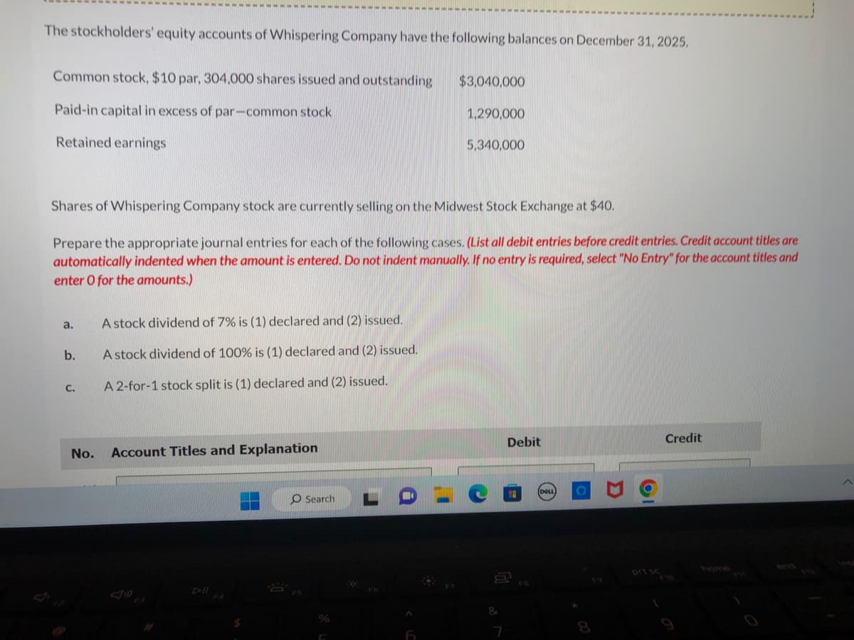 The stockholders' equity accounts of Whispering Company have the following balances on December 31, 2025.
Common stock, $10 par, 304,000 shares issued and outstanding
Paid-in capital in excess of par-common stock
Retained earnings
a.
b.
Shares of Whispering Company stock are currently selling on the Midwest Stock Exchange at $40.
Prepare the appropriate journal entries for each of the following cases. (List all debit entries before credit entries. Credit account titles are
automatically indented when the amount is entered. Do not indent manually. If no entry is required, select "No Entry" for the account titles and
enter O for the amounts.)
C.
No.
A stock dividend of 7% is (1) declared and (2) issued.
A stock dividend of 100% is (1) declared and (2) issued.
A 2-for-1 stock split is (1) declared and (2) issued.
Account Titles and Explanation
O Search
$3,040,000
A
1,290,000
5,340,000
&
7
Debit
(DOLL
8
Credit