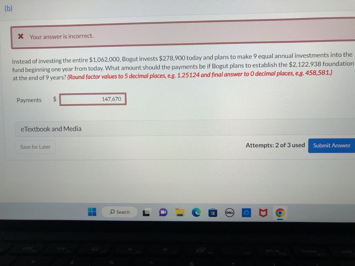 (b)
* Your answer is incorrect.
Instead of investing the entire $1,062,000, Bogut invests $278,900 today and plans to make 9 equal annual investments into the
fund beginning one year from today. What amount should the payments be if Bogut plans to establish the $2,122,938 foundation
at the end of 9 years? (Round factor values to 5 decimal places, e.g. 1.25124 and final answer to 0 decimal places, e.g. 458,581.)
Payments $
eTextbook and Media
Save for Later
147,670
O Search
00
0
DOLL
Attempts: 2 of 3 used
prise
Submit Answer