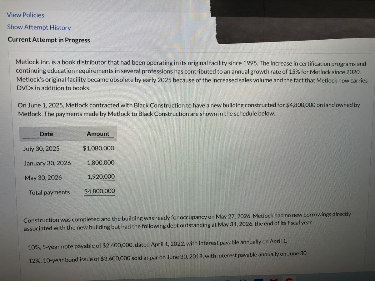 View Policies
Show Attempt History
Current Attempt in Progress
Metlock Inc. is a book distributor that had been operating in its original facility since 1995. The increase in certification programs and
continuing education requirements in several professions has contributed to an annual growth rate of 15% for Metlock since 2020.
Metlock's original facility became obsolete by early 2025 because of the increased sales volume and the fact that Metlock now carries
DVDs in addition to books.
On June 1, 2025, Metlock contracted with Black Construction to have a new building constructed for $4,800,000 on land owned by
Metlock. The payments made by Metlock to Black Construction are shown in the schedule below.
Date
July 30, 2025
January 30, 2026
May 30, 2026
Total payments
Amount
$1,080,000
1,800,000
1,920,000
$4,800,000
Construction was completed and the building was ready for occupancy on May 27, 2026. Metlock had no new borrowings directly
associated with the new building but had the following debt outstanding at May 31, 2026, the end of its fiscal year.
10%, 5-year note payable of $2,400,000, dated April 1, 2022, with interest payable annually on April 1.
12%, 10-year bond issue of $3,600,000 sold at par on June 30, 2018, with interest payable annually on June 30.