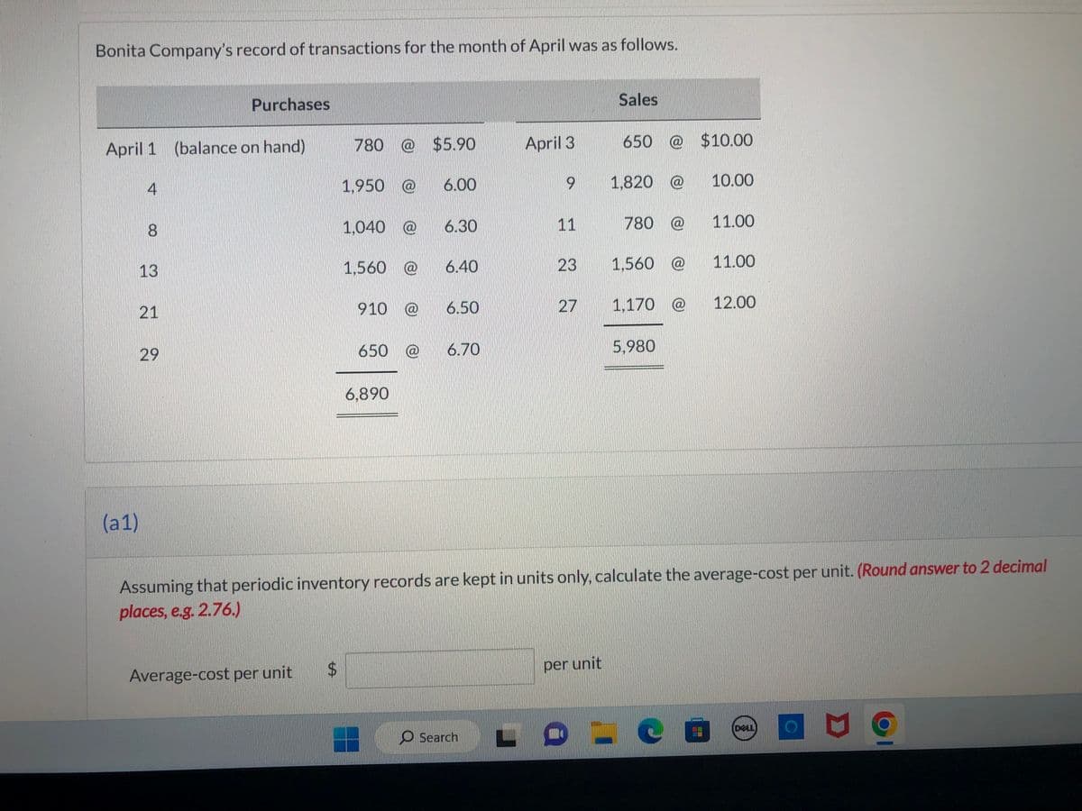 Bonita Company's record of transactions for the month of April was as follows.
April 1 (balance on hand)
(a1)
4
8
13
21
Purchases
29
Average-cost per unit
780 @ $5.90
$
1,950 @ 6.00
1,040 @ 6.30
1,560 @
910 @ 6.50
650 @
6.40
6,890
6.70
April 3
Search
9
11
23
27
Sales
per unit
650 @ $10.00
1,820 @
780 @
1,560 @
1,170 @
5,980
Assuming that periodic inventory records are kept in units only, calculate the average-cost per unit. (Round answer to 2 decimal
places, e.g. 2.76.)
10.00
CO
11.00
11.00
12.00
DELL
9