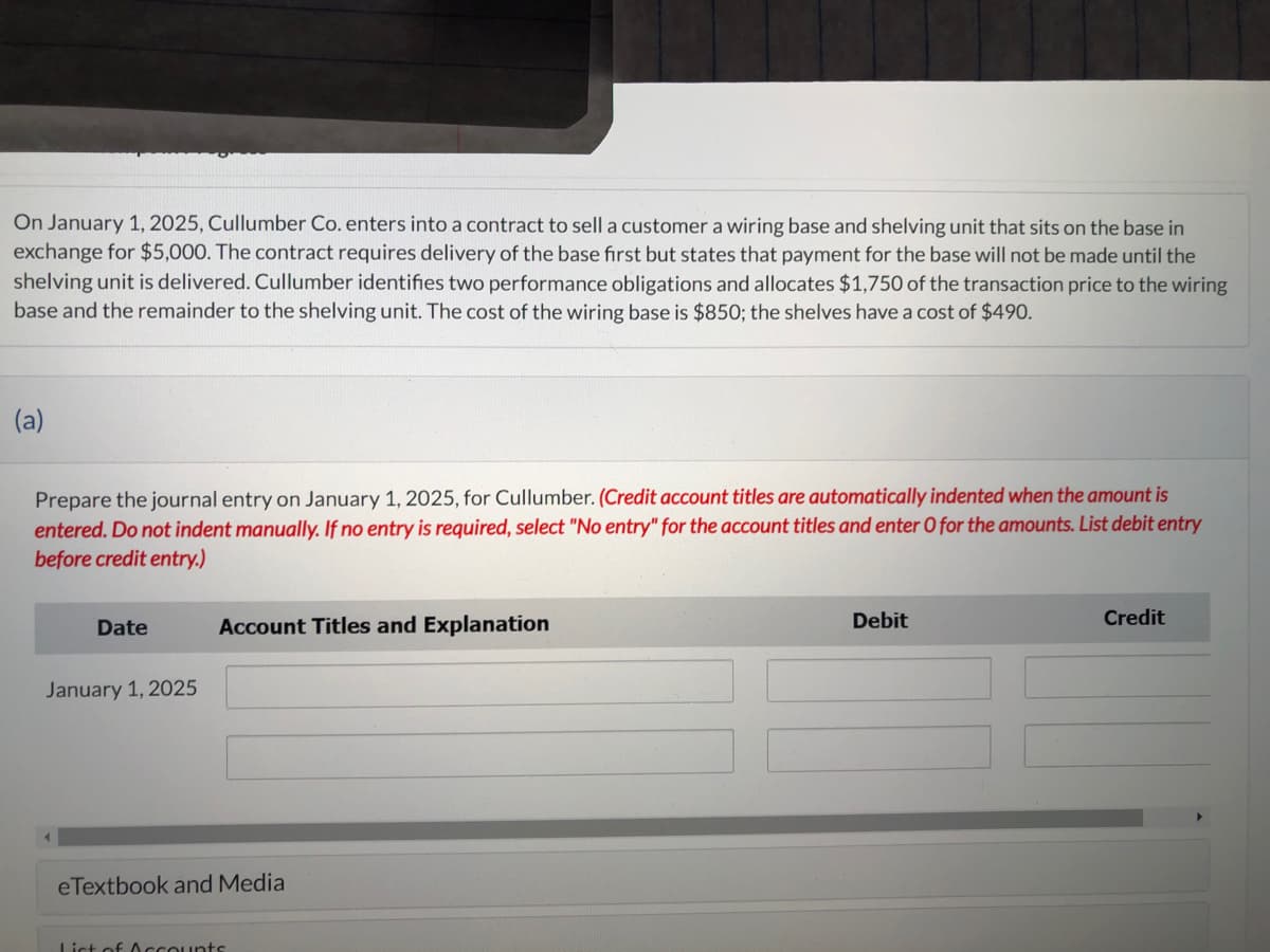 On January 1, 2025, Cullumber Co. enters into a contract to sell a customer a wiring base and shelving unit that sits on the base in
exchange for $5,000. The contract requires delivery of the base first but states that payment for the base will not be made until the
shelving unit is delivered. Cullumber identifies two performance obligations and allocates $1,750 of the transaction price to the wiring
base and the remainder to the shelving unit. The cost of the wiring base is $850; the shelves have a cost of $490.
(a)
Prepare the journal entry on January 1, 2025, for Cullumber. (Credit account titles are automatically indented when the amount is
entered. Do not indent manually. If no entry is required, select "No entry" for the account titles and enter O for the amounts. List debit entry
before credit entry.)
Date
January 1, 2025
Account Titles and Explanation
eTextbook and Media
List of Accounts
Debit
Credit