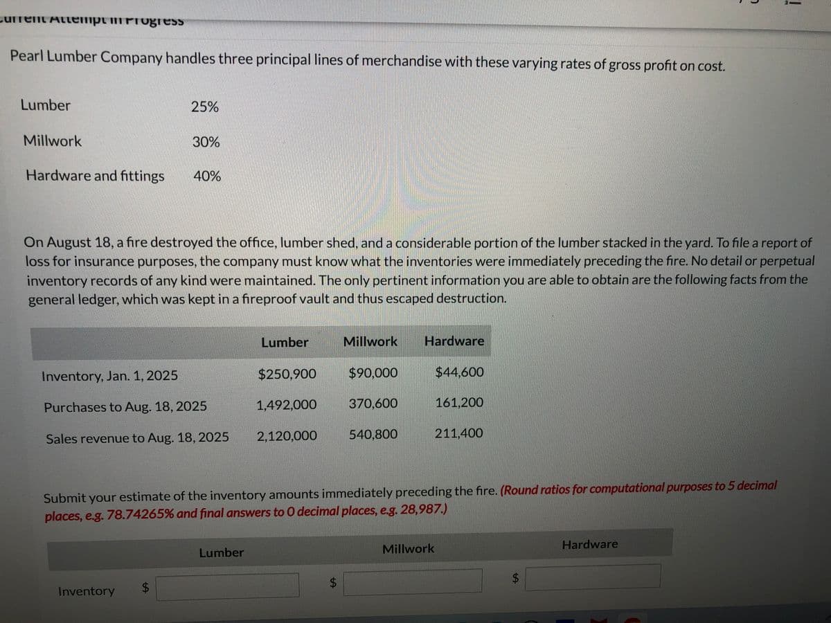 Current Attempt in Progress
Pearl Lumber Company handles three principal lines of merchandise with these varying rates of gross profit on cost.
Lumber
Millwork
Hardware and fittings
25%
30%
40%
On August 18, a fire destroyed the office, lumber shed, and a considerable portion of the lumber stacked in the yard. To file a report of
loss for insurance purposes, the company must know what the inventories were immediately preceding the fire. No detail or perpetual
inventory records of any kind were maintained. The only pertinent information you are able to obtain are the following facts from the
general ledger, which was kept in a fireproof vault and thus escaped destruction.
Inventory
Inventory, Jan. 1, 2025
Purchases to Aug. 18, 2025
Sales revenue to Aug. 18, 2025
Lumber
Lumber
$250,900
1,492,000
2,120,000
Millwork
LA
$90,000
370,600
540,800
Hardware
Submit your estimate of the inventory amounts immediately preceding the fire. (Round ratios for computational purposes to 5 decimal
places, e.g. 78.74265% and final answers to O decimal places, e.g. 28,987.)
$44,600
Millwork
161,200
211,400
69
Hardware
