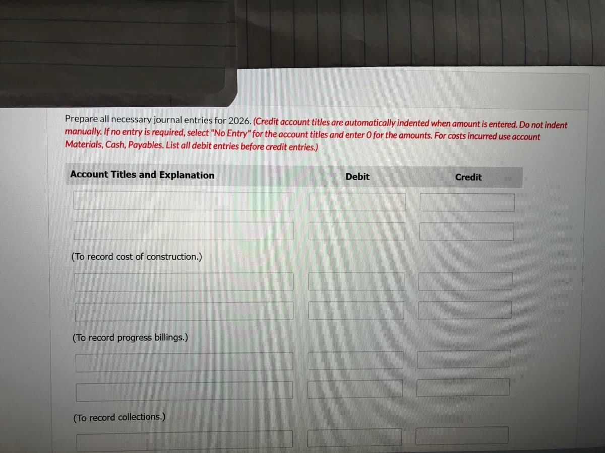 Prepare all necessary journal entries for 2026. (Credit account titles are automatically indented when amount is entered. Do not indent
manually. If no entry is required, select "No Entry" for the account titles and enter O for the amounts. For costs incurred use account
Materials, Cash, Payables. List all debit entries before credit entries.)
Account Titles and Explanation
(To record cost of construction.)
(To record progress billings.)
(To record collections.)
Debit
Credit