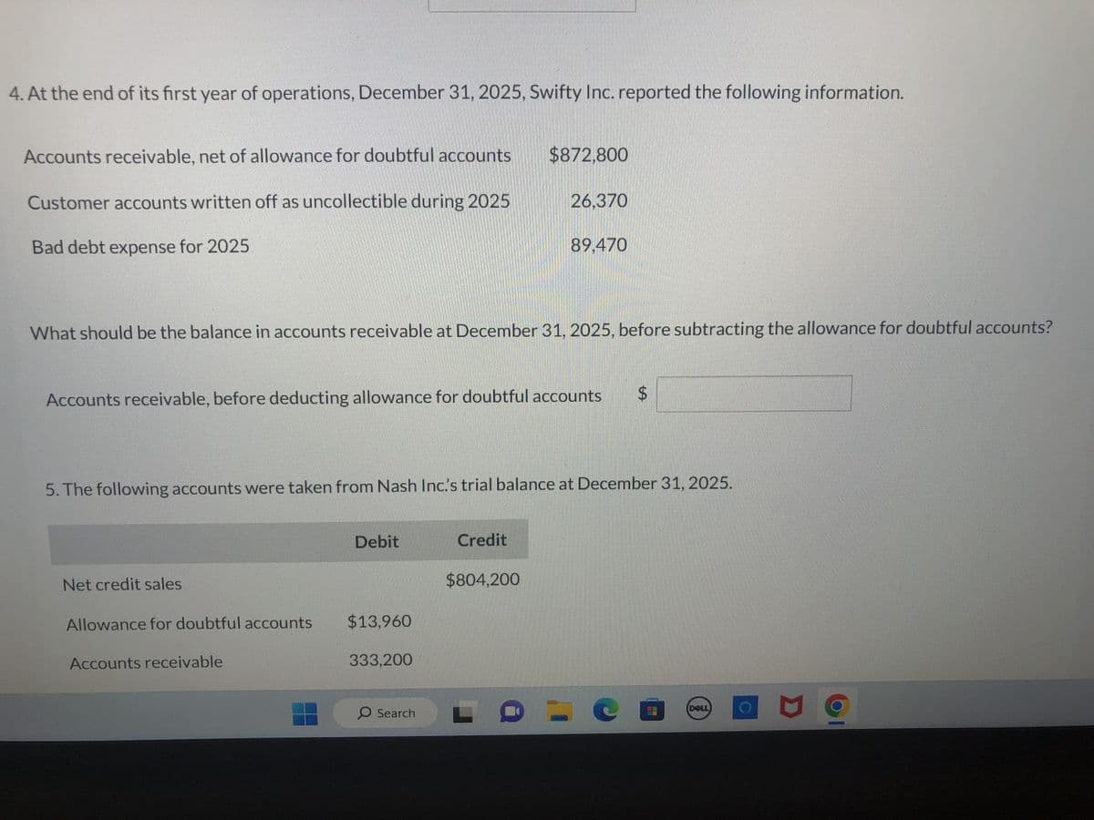 4. At the end of its first year of operations, December 31, 2025, Swifty Inc. reported the following information.
Accounts receivable, net of allowance for doubtful accounts
Customer accounts written off as uncollectible during 2025
Bad debt expense for 2025
What should be the balance in accounts receivable at December 31, 2025, before subtracting the allowance for doubtful accounts?
Net credit sales
Accounts receivable, before deducting allowance for doubtful accounts
Allowance for doubtful accounts
Accounts receivable
5. The following accounts were taken from Nash Inc.'s trial balance at December 31, 2025.
Debit
$13,960
333,200
$872,800
O Search
26,370
Credit
89,470
$804,200
$
LOCO
DELL
g