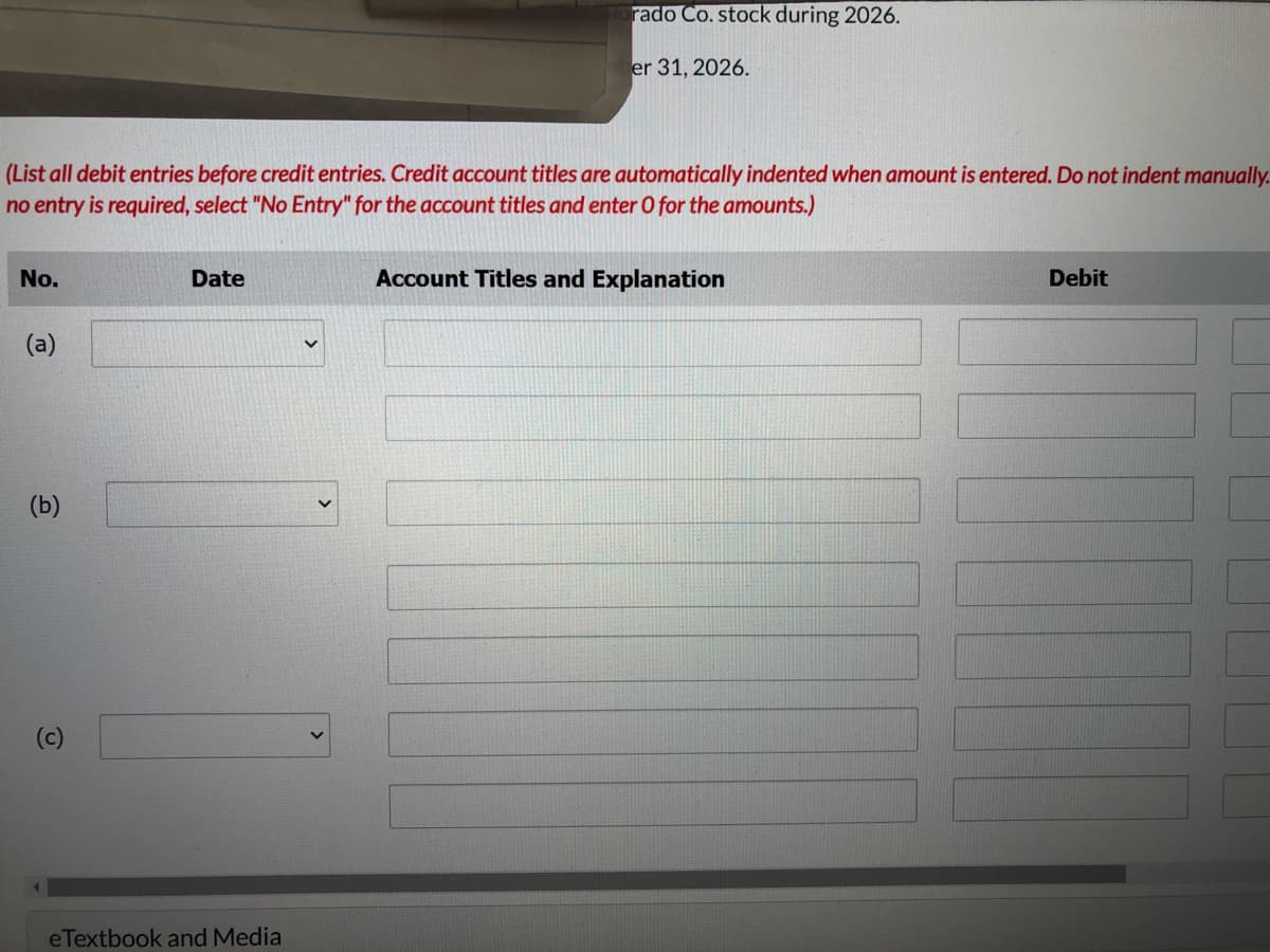 (List all debit entries before credit entries. Credit account titles are automatically indented when amount is entered. Do not indent manually.
no entry is required, select "No Entry" for the account titles and enter O for the amounts.)
No.
(a)
(b)
(c)
Date
rado Co. stock during 2026.
er 31, 2026.
eTextbook and Media
Account Titles and Explanation
Debit