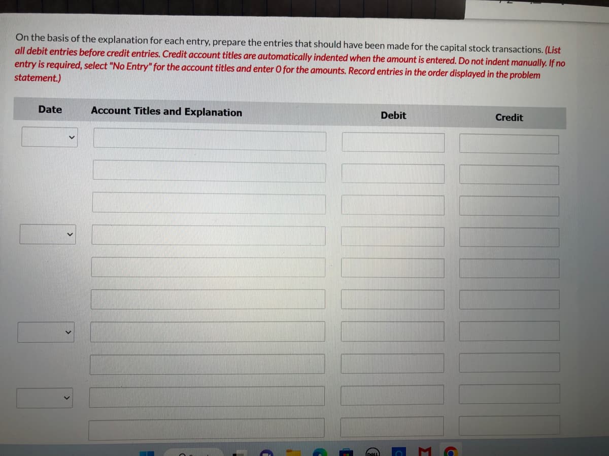 On the basis of the explanation for each entry, prepare the entries that should have been made for the capital stock transactions. (List
all debit entries before credit entries. Credit account titles are automatically indented when the amount is entered. Do not indent manually. If no
entry is required, select "No Entry" for the account titles and enter O for the amounts. Record entries in the order displayed in the problem
statement.)
Date
V
Account Titles and Explanation
(=
€
Debit
3
C
Credit