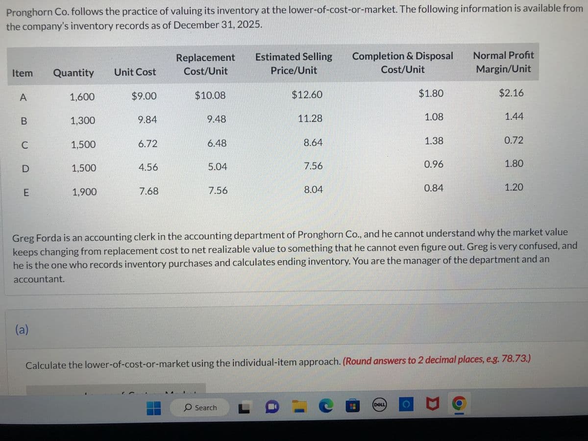 Pronghorn Co. follows the practice of valuing its inventory at the lower-of-cost-or-market. The following information is available from
the company's inventory records as of December 31, 2025.
Item
A
C
BUD
E
Quantity
(a)
1,600
1,300
1,500
1,500
1,900
Unit Cost
$9.00
9.84
6.72
4.56
7.68
Replacement
Cost/Unit
$10.08
9.48
6.48
10
5.04
7.56
Estimated Selling
Price/Unit
$12.60
O Search
11.28
8.64
7.56
8.04
Completion & Disposal
Cost/Unit
$1.80
CO
1.08
DELL
1.38
0.96
0.84
Greg Forda is an accounting clerk in the accounting department of Pronghorn Co., and he cannot understand why the market value
keeps changing from replacement cost to net realizable value to something that he cannot even figure out. Greg is very confused, and
he is the one who records inventory purchases and calculates ending inventory. You are the manager of the department and an
accountant.
Normal Profit
Margin/Unit
$2.16
1.44
Calculate the lower-of-cost-or-market using the individual-item approach. (Round answers to 2 decimal places, e.g. 78.73.)
C
0.72
1.80
1.20