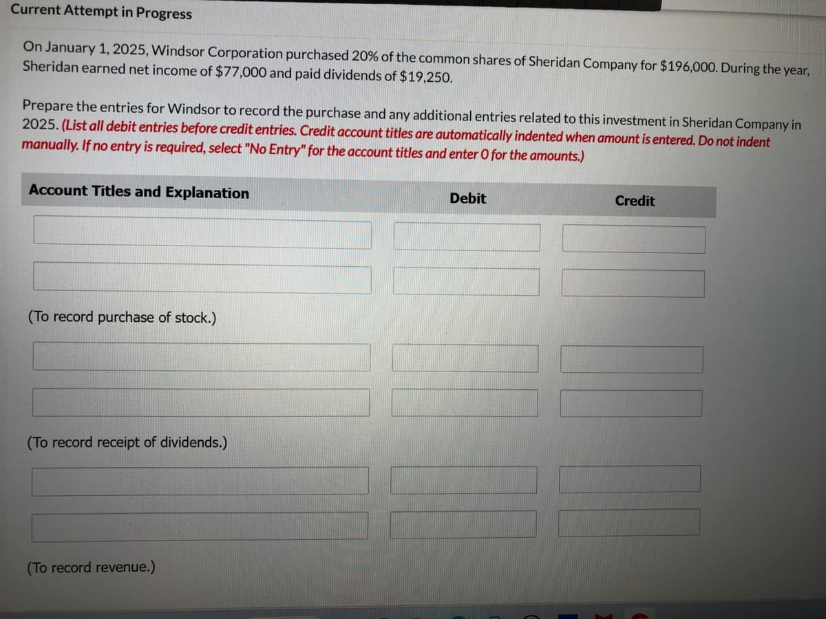 Current Attempt in Progress
On January 1, 2025, Windsor Corporation purchased 20% of the common shares of Sheridan Company for $196,000. During the year,
Sheridan earned net income of $77,000 and paid dividends of $19,250.
Prepare the entries for Windsor to record the purchase and any additional entries related to this investment in Sheridan Company in
2025. (List all debit entries before credit entries. Credit account titles are automatically indented when amount is entered. Do not indent
manually. If no entry is required, select "No Entry" for the account titles and enter O for the amounts.)
Account Titles and Explanation
(To record purchase of stock.)
(To record receipt of dividends.)
(To record revenue.)
Debit
Credit