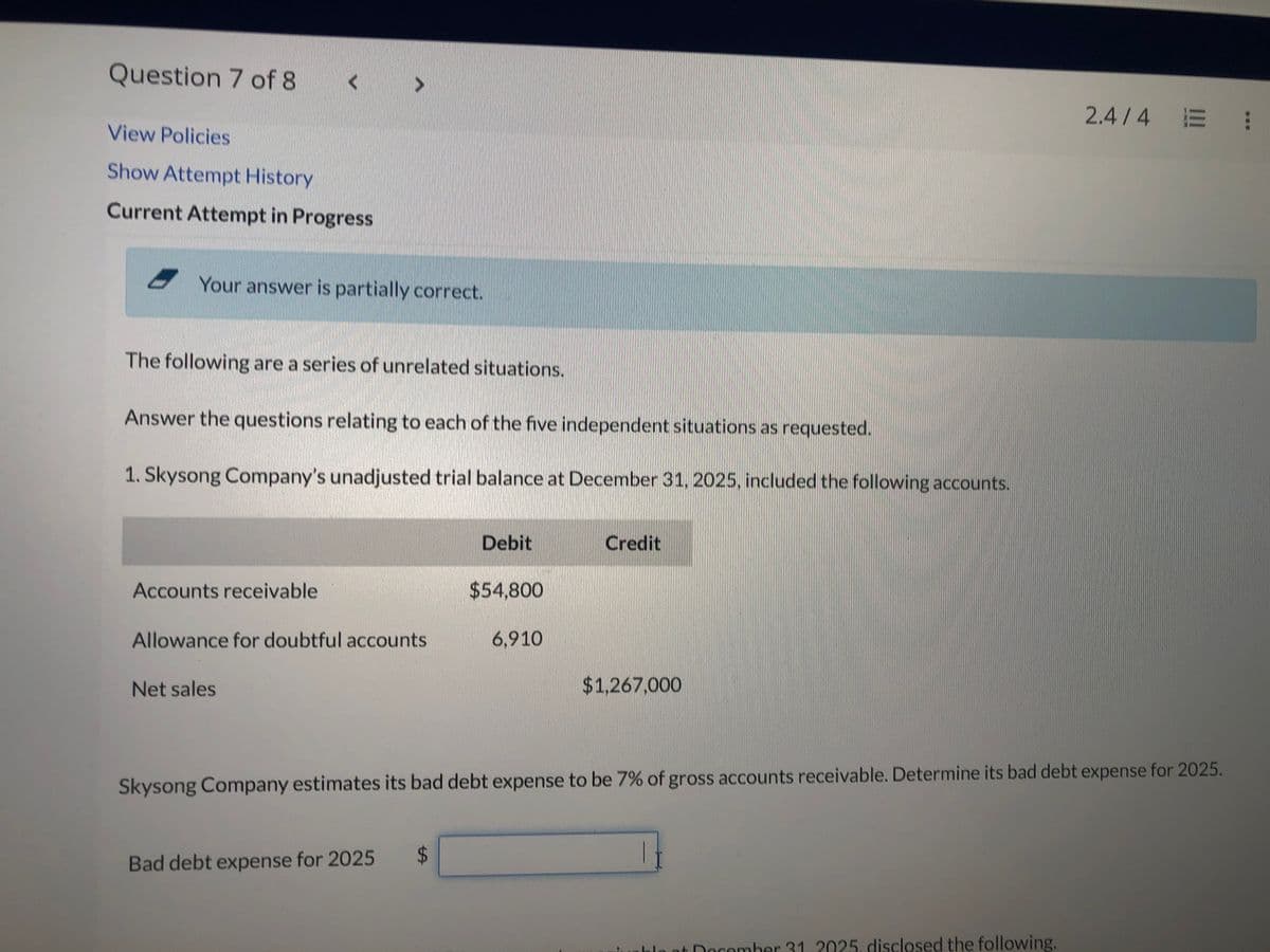 Question 7 of 8
View Policies
Show Attempt History
Current Attempt in Progress
Your answer is partially correct.
The following are a series of unrelated situations.
Answer the questions relating to each of the five independent situations as requested.
1. Skysong Company's unadjusted trial balance at December 31, 2025, included the following accounts.
Accounts receivable
Allowance for doubtful accounts
Net sales
Bad debt expense for 2025
Debit
$
$54,800
6,910
Credit
$1,267,000
Skysong Company estimates its bad debt expense to be 7% of gross accounts receivable. Determine its bad debt expense for 2025.
2.4/4 = :
at December 31, 2025. disclosed the following.