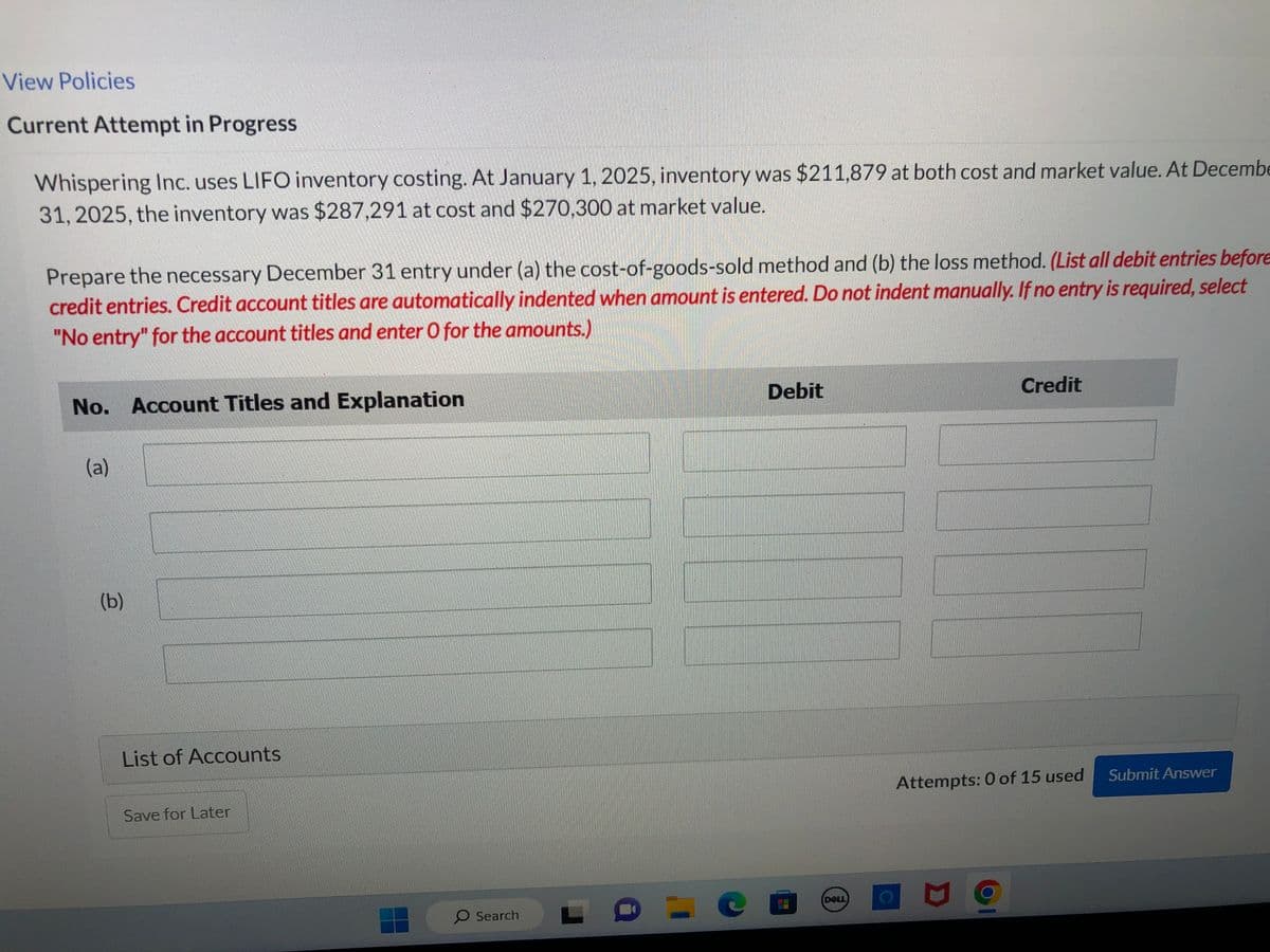 View Policies
Current Attempt in Progress
Whispering Inc. uses LIFO inventory costing. At January 1, 2025, inventory was $211,879 at both cost and market value. At Decembe
31, 2025, the inventory was $287,291 at cost and $270,300 at market value.
Prepare the necessary December 31 entry under (a) the cost-of-goods-sold method and (b) the loss method. (List all debit entries before
credit entries. Credit account titles are automatically indented when amount is entered. Do not indent manually. If no entry is required, select
"No entry" for the account titles and enter O for the amounts.)
No. Account Titles and Explanation
(a)
(b)
List of Accounts
Save for Later
O Search
Debit
co
DELL
Attempts: 0 of 15 used
M
Credit
1
Submit Answer