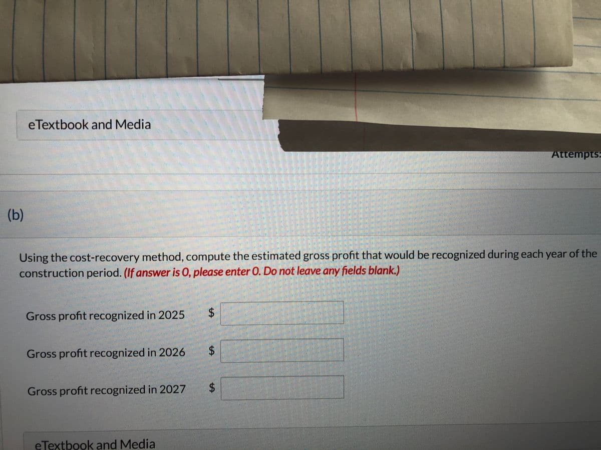 (b)
eTextbook and Media
Using the cost-recovery method, compute the estimated gross profit that would be recognized during each year of the
construction period. (If answer is 0, please enter O. Do not leave any fields blank.)
Gross profit recognized in 2025 $
Gross profit recognized in 2026
Gross profit recognized in 2027
eTextbook and Medial
$
Attempts:
$