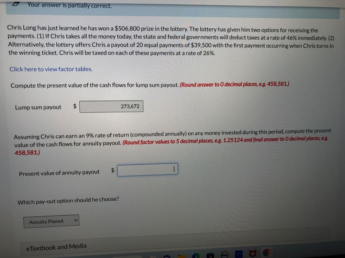 Your answer is partially correct.
Chris Long has just learned he has won a $506,800 prize in the lottery. The lottery has given him two options for receiving the
payments. (1) If Chris takes all the money today, the state and federal governments will deduct taxes at a rate of 46% immediately. (2)
Alternatively, the lottery offers Chris a payout of 20 equal payments of $39,500 with the first payment occurring when Chris turns in
the winning ticket. Chris will be taxed on each of these payments at a rate of 26%.
Click here to view factor tables.
Compute the present value of the cash flows for lump sum payout. (Round answer to O decimal places, e.g. 458,581.)
Lump sum payout
$
Assuming Chris can earn an 9% rate of return (compounded annually) on any money invested during this period, compute the present
value of the cash flows for annuity payout. (Round factor values to 5 decimal places, e.g. 1.25124 and final answer to O decimal places, e.g.
458,581.)
Present value of annuity payout
Annuity Payout
Which pay-out option should he choose?
$
eTextbook and Media
273,672
GRITAL.
I
DELL
D