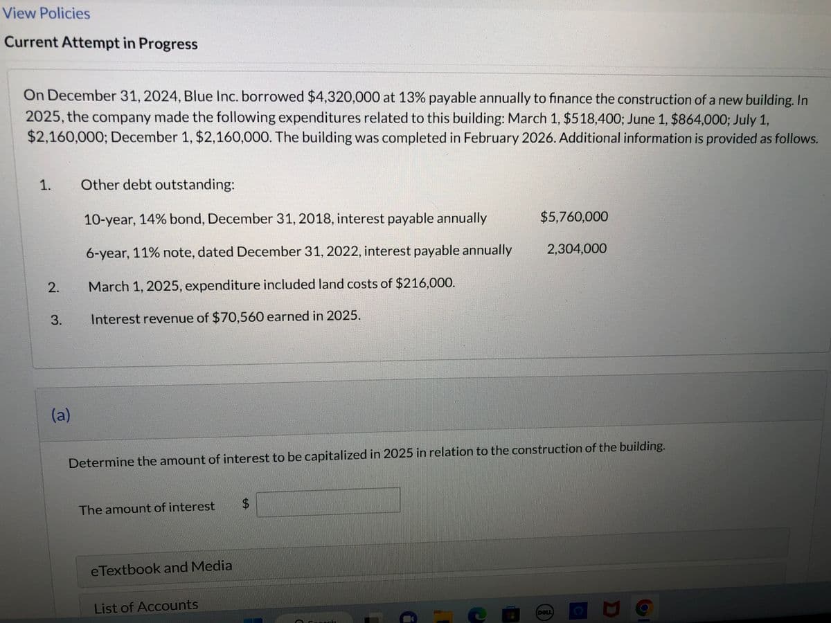 View Policies
Current Attempt in Progress
On December 31, 2024, Blue Inc. borrowed $4,320,000 at 13% payable annually to finance the construction of a new building. In
2025, the company made the following expenditures related to this building: March 1, $518,400; June 1, $864,000; July 1,
$2,160,000; December 1, $2,160,000. The building was completed in February 2026. Additional information is provided as follows.
1.
2.
3.
(a)
Other debt outstanding:
10-year, 14% bond, December 31, 2018, interest payable annually
6-year, 11% note, dated December 31, 2022, interest payable annually
March 1, 2025, expenditure included land costs of $216,000.
Interest revenue of $70,560 earned in 2025.
The amount of interest
Determine the amount of interest to be capitalized in 2025 in relation to the construction of the building.
eTextbook and Media
List of Accounts
$
$5,760,000
EMBLY
2,304,000
DOLL