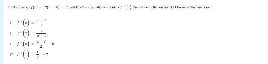 For the function f(z)
2(x - 5) + 7, which of these equations describes f'(x), the inverse of the function f? Choose all that are correct.
%3D
(-) =
()
o (-) = ,
a (-) -
I + 3
2
I +3
I -7
+5
2
1
2
2
