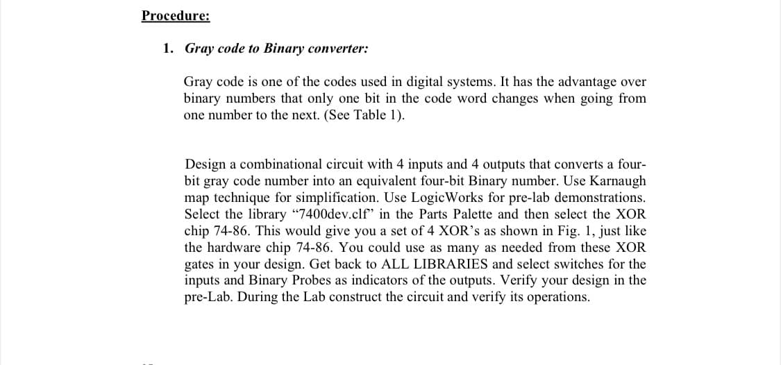 Procedure:
1. Gray code to Binary converter:
Gray code is one of the codes used in digital systems. It has the advantage over
binary numbers that only one bit in the code word changes when going from
one number to the next. (See Table 1).
Design a combinational circuit with 4 inputs and 4 outputs that converts a four-
bit gray code number into an equivalent four-bit Binary number. Use Karnaugh
map technique for simplification. Use LogicWorks for pre-lab demonstrations.
Select the library "7400dev.clf' in the Parts Palette and then select the XOR
chip 74-86. This would give you a set of 4 XOR's as shown in Fig. 1, just like
the hardware chip 74-86. You could use as many as needed from these XOR
gates in your design. Get back to ALL LIBRARIES and select switches for the
inputs and Binary Probes as indicators of the outputs. Verify your design in the
pre-Lab. During the Lab construct the circuit and verify its operations.
