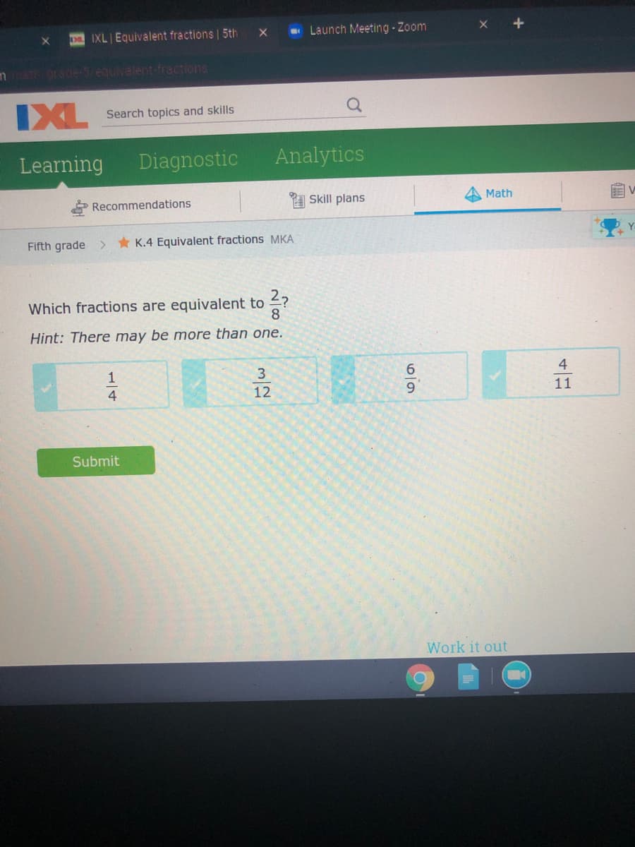 D IXL Equivalent fractions | 5th
- Launch Meeting - Zoom
mth rade-5/equvalent-fractions
IXL
Search topics and skills
Learning
Diagnostic
Analytics
Recommendations
A Skill plans
Math
Fifth grade > K.4 Equivalent fractions MKA
Which fractions are equivalent to ?
8.
Hint: There may be more than one.
1
3.
4
4
12
11
Submit
Work it out
