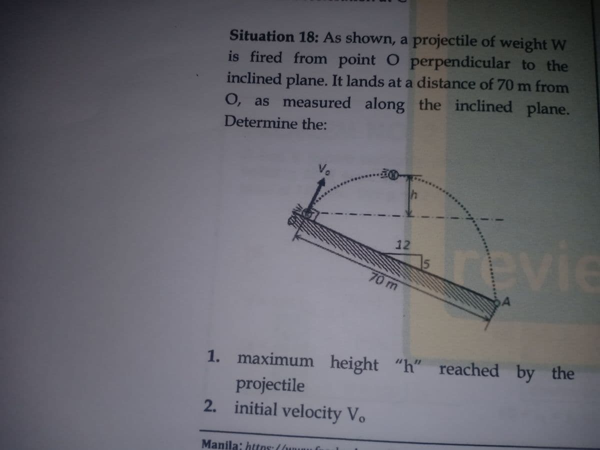 Situation 18: As shown, a projectile of weight W
is fired from point O perpendicular to the
inclined plane. It lands at a distance of 70 m from
O, as measured along the inclined plane.
Determine the:
Vo
revie
12
5
70m
A
1. maximum height "h" reached by the
projectile
2. initial velocity Vo
Manila: httns: ((wunu G
