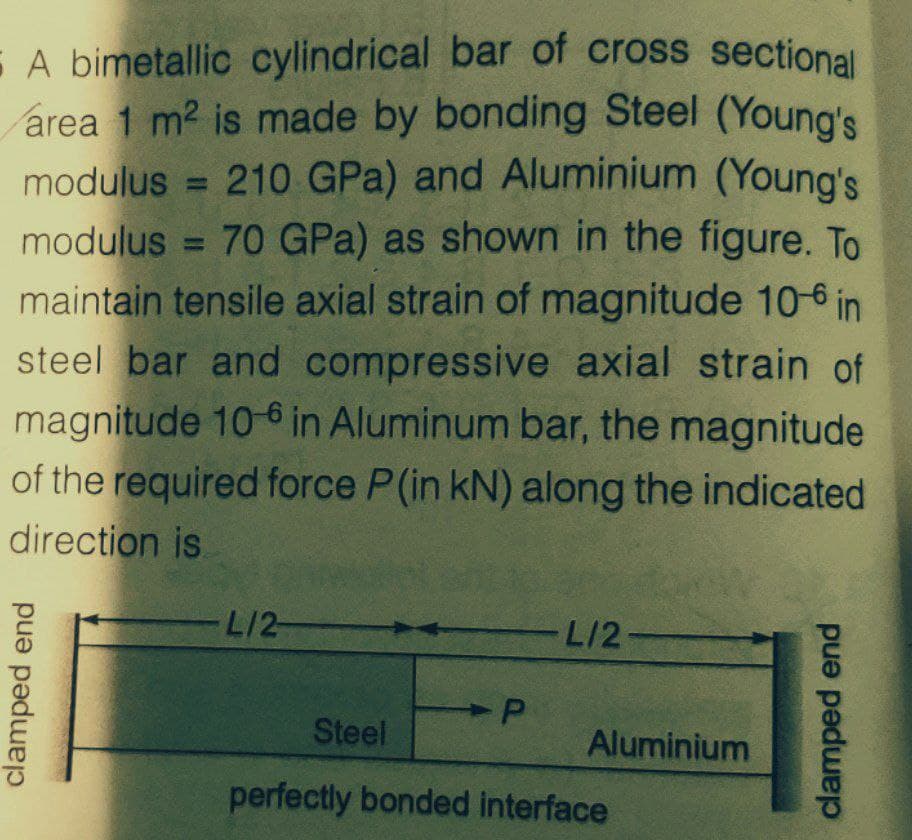 E A bimetallic cylindrical bar of cross sectional
area 1 m2 is made by bonding Steel (Young's
modulus = 210 GPa) and Aluminium (Young's
modulus = 70 GPa) as shown in the figure. To
maintain tensile axial strain of magnitude 10-6 in
steel bar and compressive axial strain of
magnitude 10-6 in Aluminum bar, the magnitude
of the required force P(in kN) along the indicated
direction is
%3D
%3D
L/2-
L/2-
Steel
Aluminium
perfectly bonded interface
clamped end
clamped end
