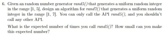 6. Given an random number generator rand5() that generates a uniform random integer
in the range [1, 5|, design an algorithm for rand7() that generates a uniform random
integer in the range |1, 7|. You can only call the API rand5(), and you shouldn't
call any other API.
What is the expected number of times you call rand5()? How small can you make
this expected mumber?
