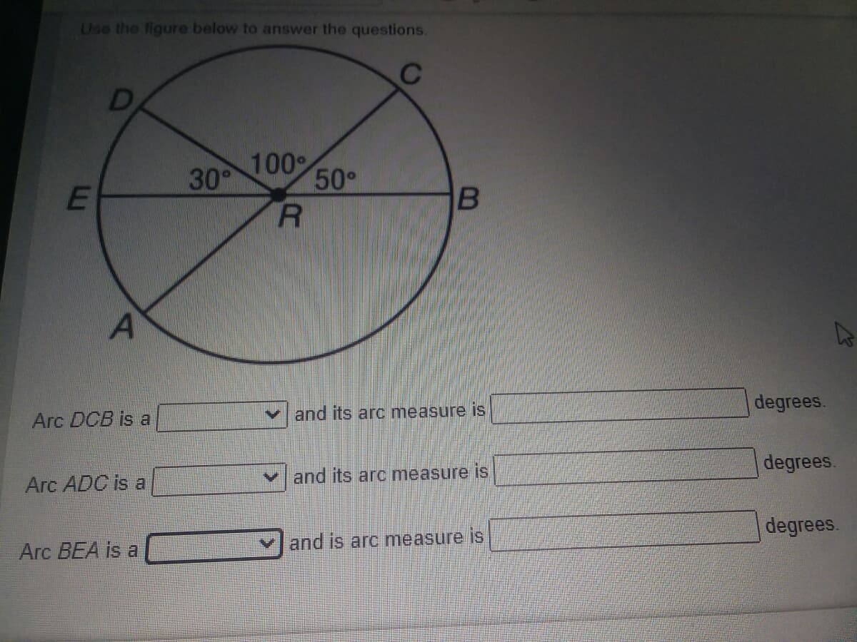 Use the figure below to answer the questions.
D
100
30°
50°
degrees.
Arc DCB is a
V and its arc measure is
degrees.
Arc ADC is al
and its arc measure is
degrees.
and is arc measure is
Arc BEA is a
E.
