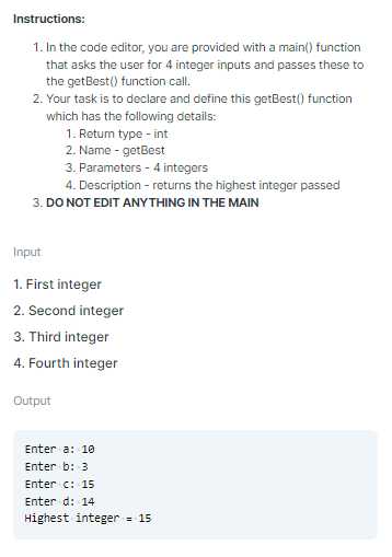 Instructions:
1. In the code editor, you are provided with a main() function
that asks the user for 4 integer inputs and passes these to
the getBest() function call.
2. Your task is to declare and define this getBest() function
which has the following details:
1. Retum type - int
2. Name - getBest
3. Parameters - 4 integers
4. Description - returns the highest integer passed
3. DO NOT EDIT ANYTHING IN THE MAIN
Input
1. First integer
2. Second integer
3. Third integer
4. Fourth integer
Output
Enter a: 10
Enter b: 3
Enter c: 15
Enter d: 14
Highest integer = 15
